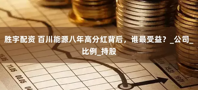 胜宇配资 百川能源八年高分红背后，谁最受益？_公司_比例_持股