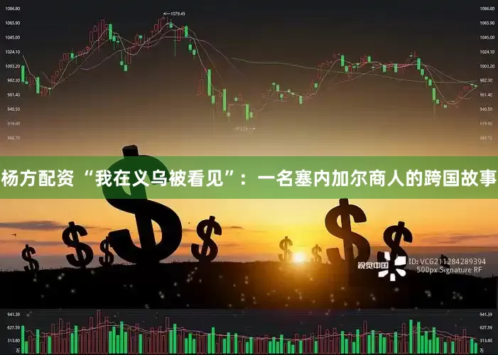 杨方配资 “我在义乌被看见”：一名塞内加尔商人的跨国故事
