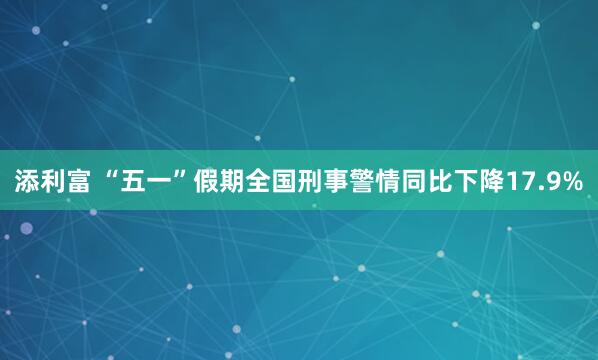 添利富 “五一”假期全国刑事警情同比下降17.9%