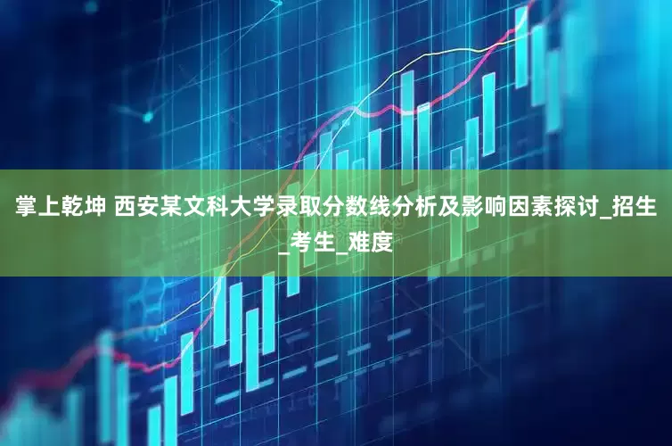 掌上乾坤 西安某文科大学录取分数线分析及影响因素探讨_招生_考生_难度