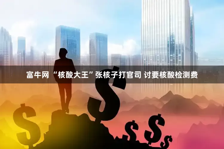 富牛网 “核酸大王”张核子打官司 讨要核酸检测费
