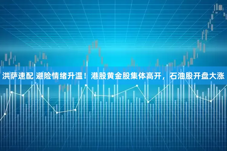 洪萨速配 避险情绪升温！港股黄金股集体高开，石油股开盘大涨