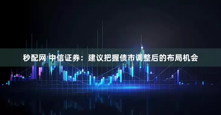 秒配网 中信证券：建议把握债市调整后的布局机会