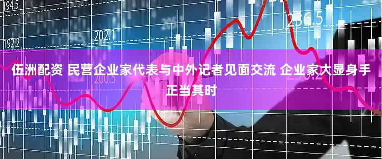 伍洲配资 民营企业家代表与中外记者见面交流 企业家大显身手正当其时