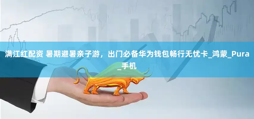 满江红配资 暑期避暑亲子游，出门必备华为钱包畅行无忧卡_鸿蒙_Pura_手机