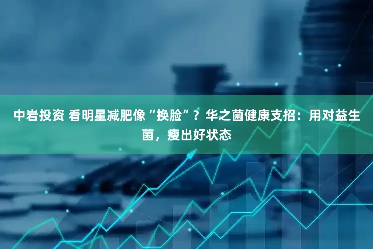 中岩投资 看明星减肥像“换脸”？华之菌健康支招：用对益生菌，瘦出好状态
