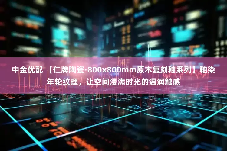 中金优配 【仁牌陶瓷·800x800mm原木复刻釉系列】釉染年轮纹理，让空间浸满时光的温润触感