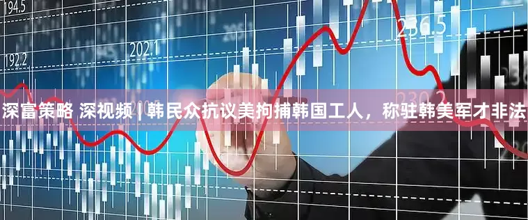 深富策略 深视频 | 韩民众抗议美拘捕韩国工人，称驻韩美军才非法
