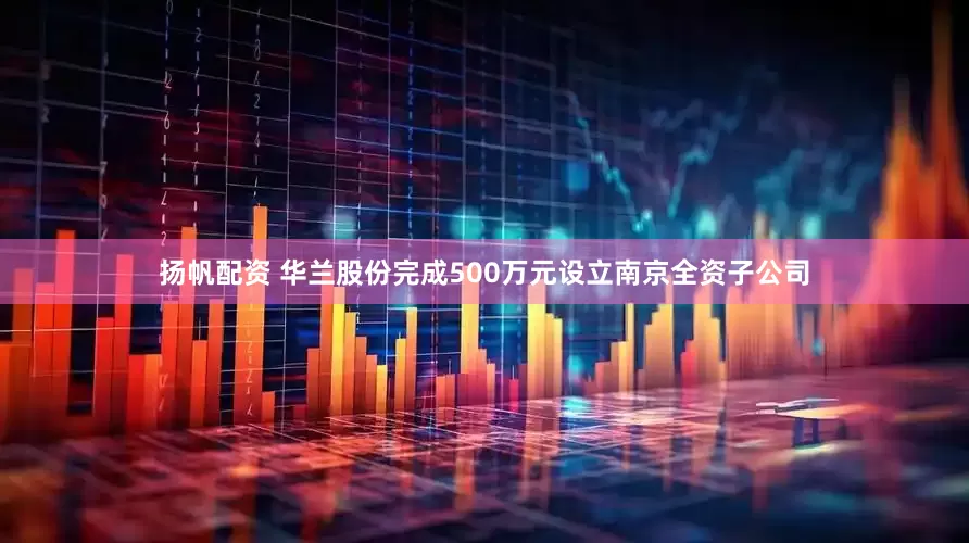 扬帆配资 华兰股份完成500万元设立南京全资子公司