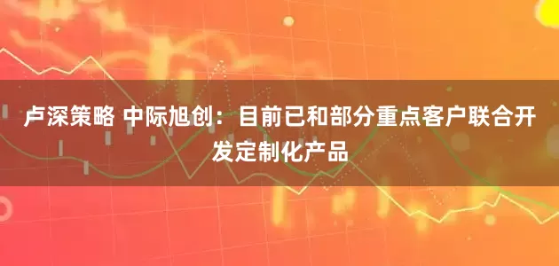 卢深策略 中际旭创：目前已和部分重点客户联合开发定制化产品