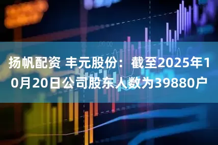 扬帆配资 丰元股份：截至2025年10月20日公司股东人数为39880户