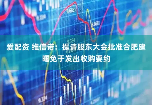 爱配资 维信诺：提请股东大会批准合肥建曙免于发出收购要约