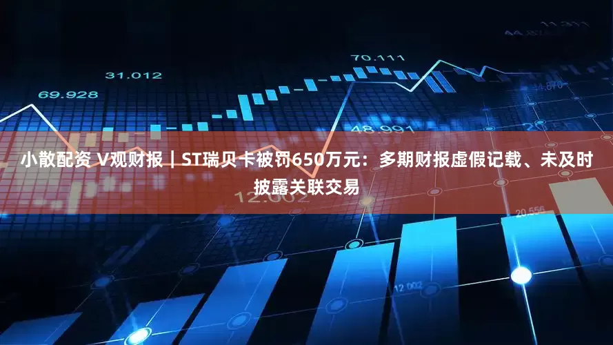 小散配资 V观财报|ST瑞贝卡被罚650万元:多期财报虚假记载、未及时披露关联交易